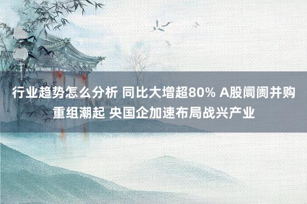 行业趋势怎么分析 同比大增超80% A股阛阓并购重组潮起 央国企加速布局战兴产业