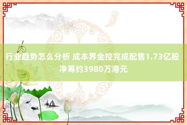 行业趋势怎么分析 成本界金控完成配售1.73亿股 净筹约3980万港元