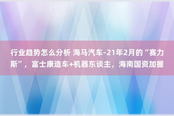 行业趋势怎么分析 海马汽车-21年2月的“赛力斯”，富士康造