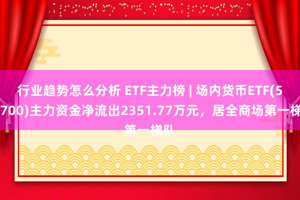 行业趋势怎么分析 ETF主力榜 | 场内货币ETF(511700)主力资金净流出2351.77万元，居全商场第一梯队