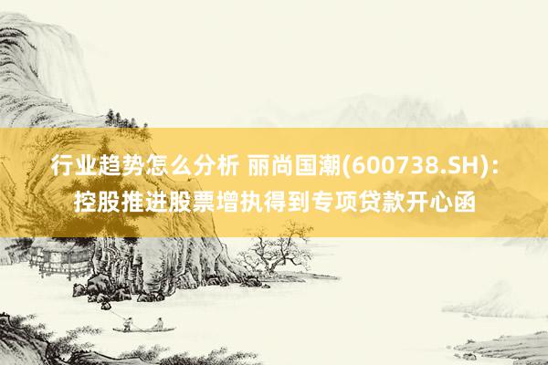 行业趋势怎么分析 丽尚国潮(600738.SH)：控股推进股票增执得到专项贷款开心函