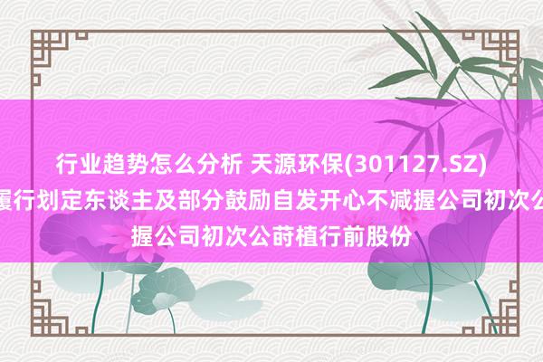 行业趋势怎么分析 天源环保(301127.SZ)：控股鼓励、履行划定东谈主及部分鼓励自发开心不减握公司初次公莳植行前股份