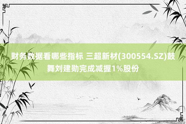 财务数据看哪些指标 三超新材(300554.SZ)鼓舞刘建勋完成减握1%股份