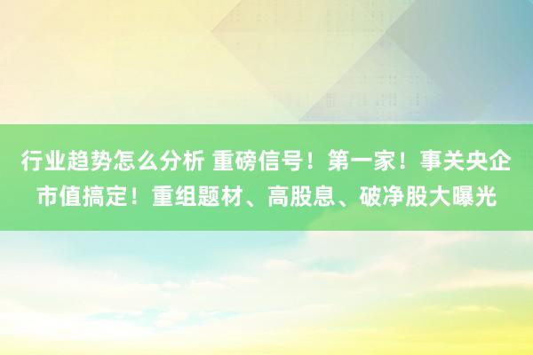 行业趋势怎么分析 重磅信号！第一家！事关央企市值搞定！重组题