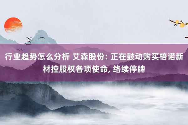 行业趋势怎么分析 艾森股份: 正在鼓动购买棓诺新材控股权各项使命, 络续停牌