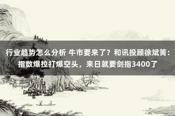 行业趋势怎么分析 牛市要来了？和讯投顾徐斌箐：指数爆拉打爆空头，来日就要剑指3400了