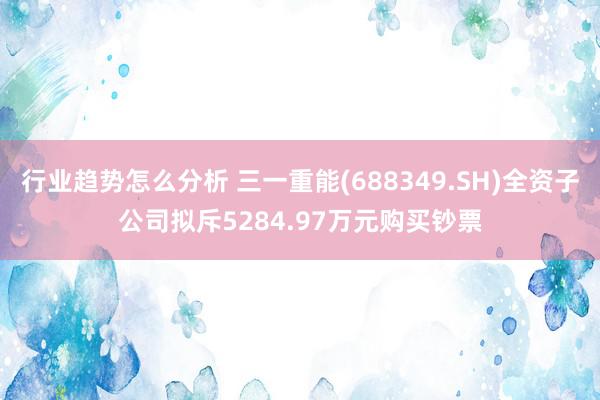 行业趋势怎么分析 三一重能(688349.SH)全资子公司拟斥5284.97万元购买钞票